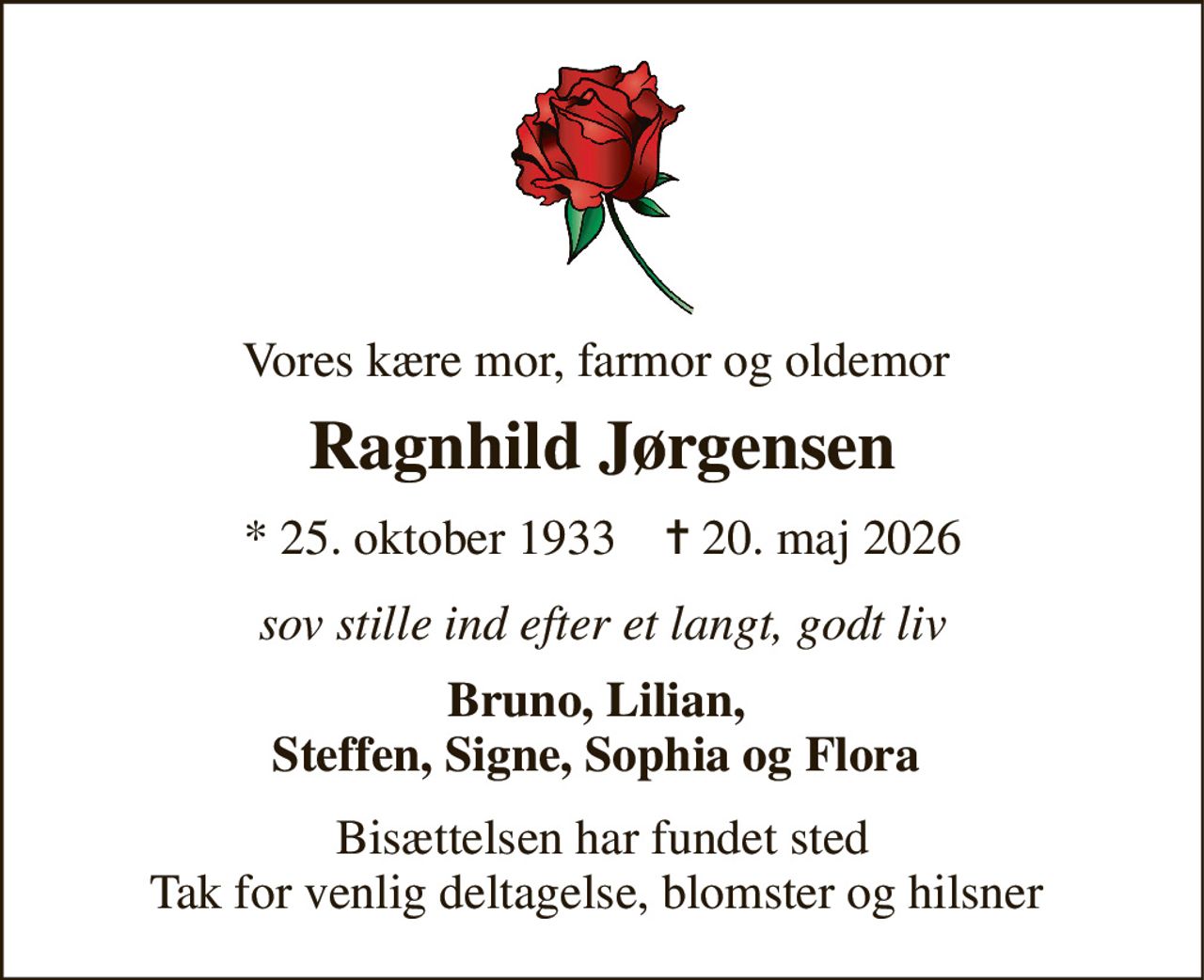 Vores kære mor, farmor og oldemor  
Ragnhild Jørgensen 
*​ 25. oktober 1933​    ✝​ 20. maj 2026 
sov stille ind efter et langt, godt liv 
Bruno, Lilian,  Steffen, Signe, Sophia og Flora  
Bisættelsen​ har fundet sted Tak for venlig deltagelse, blomster og hilsner