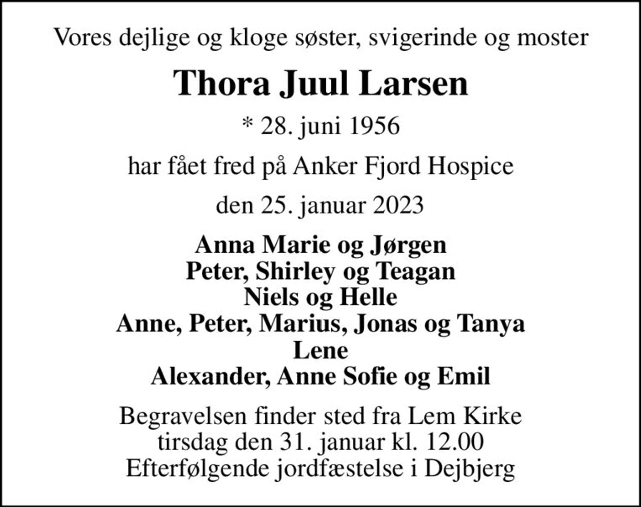 Vores dejlige og kloge søster, svigerinde og moster
Thora Juul Larsen
* 28. juni 1956
har fået fred på Anker Fjord Hospice
den 25. januar 2023
Anna Marie og Jørgen Peter, Shirley og Teagan Niels og Helle Anne, Peter, Marius, Jonas og Tanya Lene Alexander, Anne Sofie og Emil
Begravelsen finder sted fra Lem Kirke tirsdag den 31. januar kl. 12.00 Efterfølgende jordfæstelse i Dejbjerg