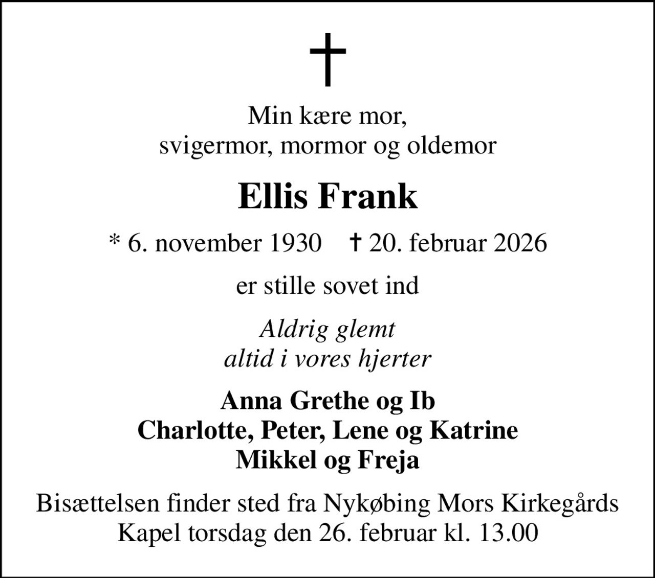 Min kære mor, svigermor, mormor og oldemor
Ellis Frank
* 6. november 1930    ✝ 20. februar 2026
er stille sovet ind
Aldrig glemt altid i vores hjerter
Anna Grethe og Ib Charlotte, Peter, Lene og Katrine Mikkel og Freja
Bisættelsen finder sted fra Nykøbing Mors Kirkegårds Kapel  torsdag den 26. februar kl. 13.00