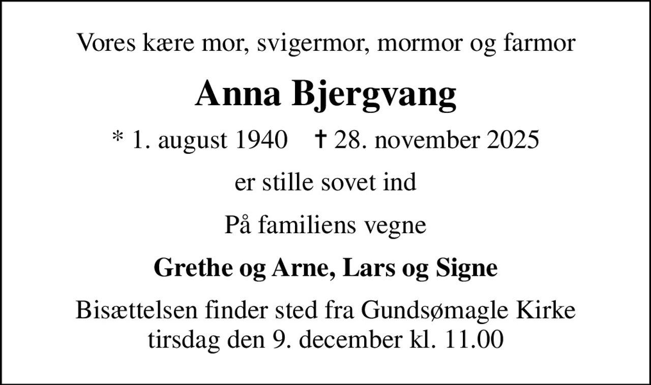 Vores kære mor, svigermor, mormor og farmor
Anna Bjergvang
* 1. august 1940    ✝ 28. november 2025
er stille sovet ind
På familiens vegne
Grethe og Arne, Lars og Signe
Bisættelsen finder sted fra Gundsømagle Kirke  tirsdag den 9. december kl. 11.00