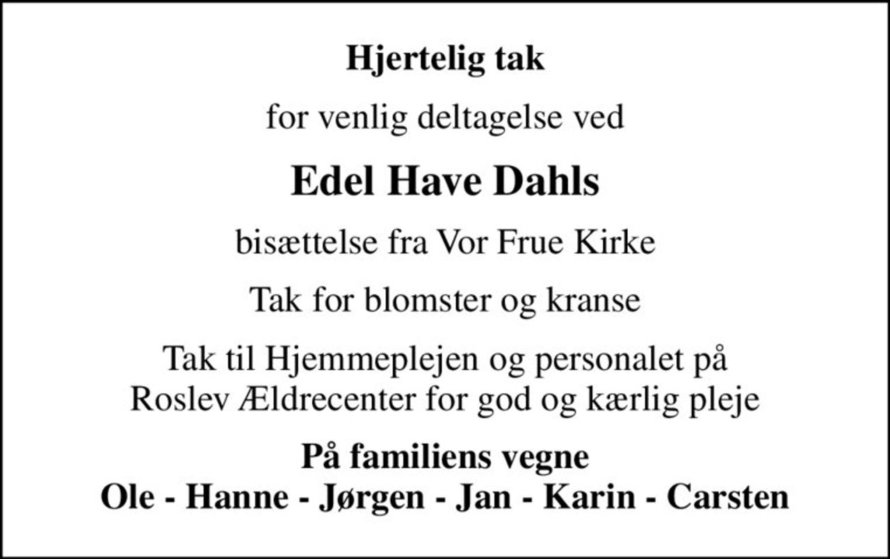 Hjertelig tak
for venlig deltagelse ved
Edel Have Dahls
bisættelse fra Vor Frue Kirke
Tak for blomster og kranse
Tak til Hjemmeplejen og personalet på Roslev Ældrecenter for god og kærlig pleje
På familiens vegne Ole - Hanne - Jørgen - Jan - Karin - Carsten