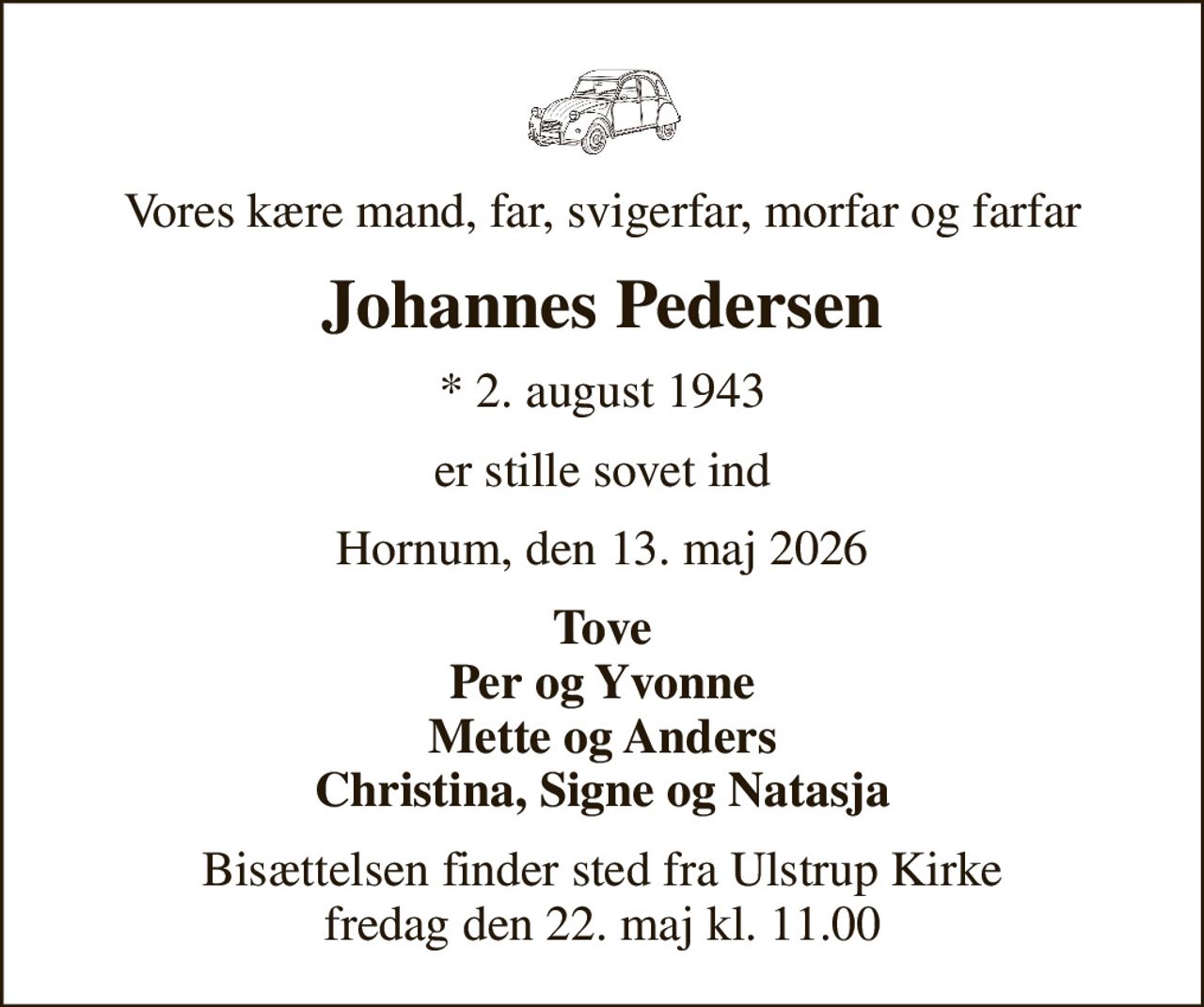 Vores kære mand, far, svigerfar, morfar og farfar
Johannes Pedersen
* 2. august 1943
er stille sovet ind
Hornum, den 13. maj 2026
Tove Per og Yvonne Mette og Anders Christina, Signe og Natasja
Bisættelsen finder sted fra Ulstrup Kirke  fredag den 22. maj kl. 11.00
