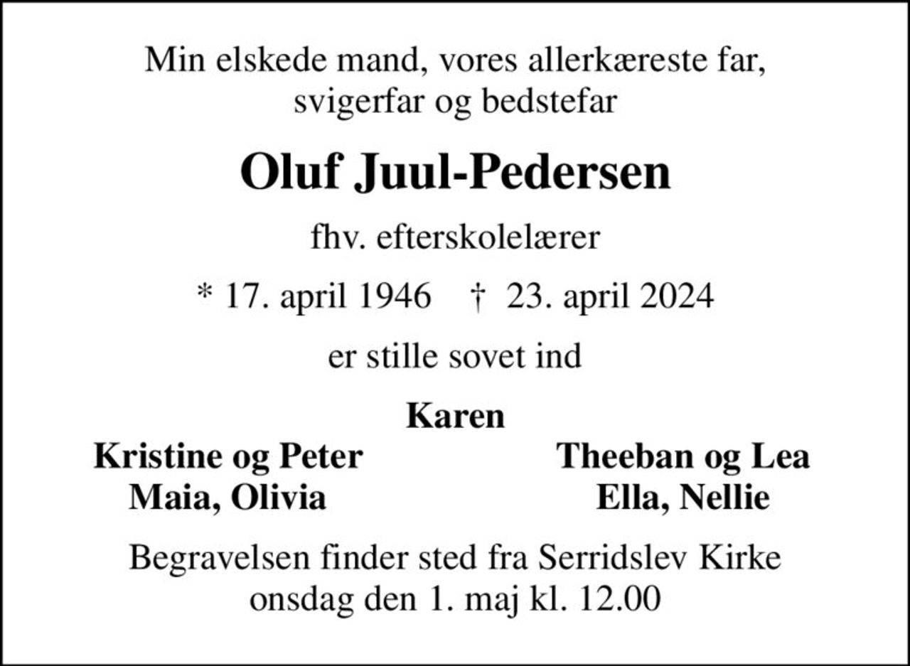 Min elskede mand, vores allerkæreste far, svigerfar og bedstefar
Oluf Juul-Pedersen
fhv. efterskolelærer
* 17. april 1946    ✝ 23. april 2024
er stille sovet ind
Karen
Kristine og Peter
Theeban og Lea
Maia, Olivia
Ella, Nellie
Begravelsen finder sted fra Serridslev Kirke  onsdag den 1. maj kl. 12.00