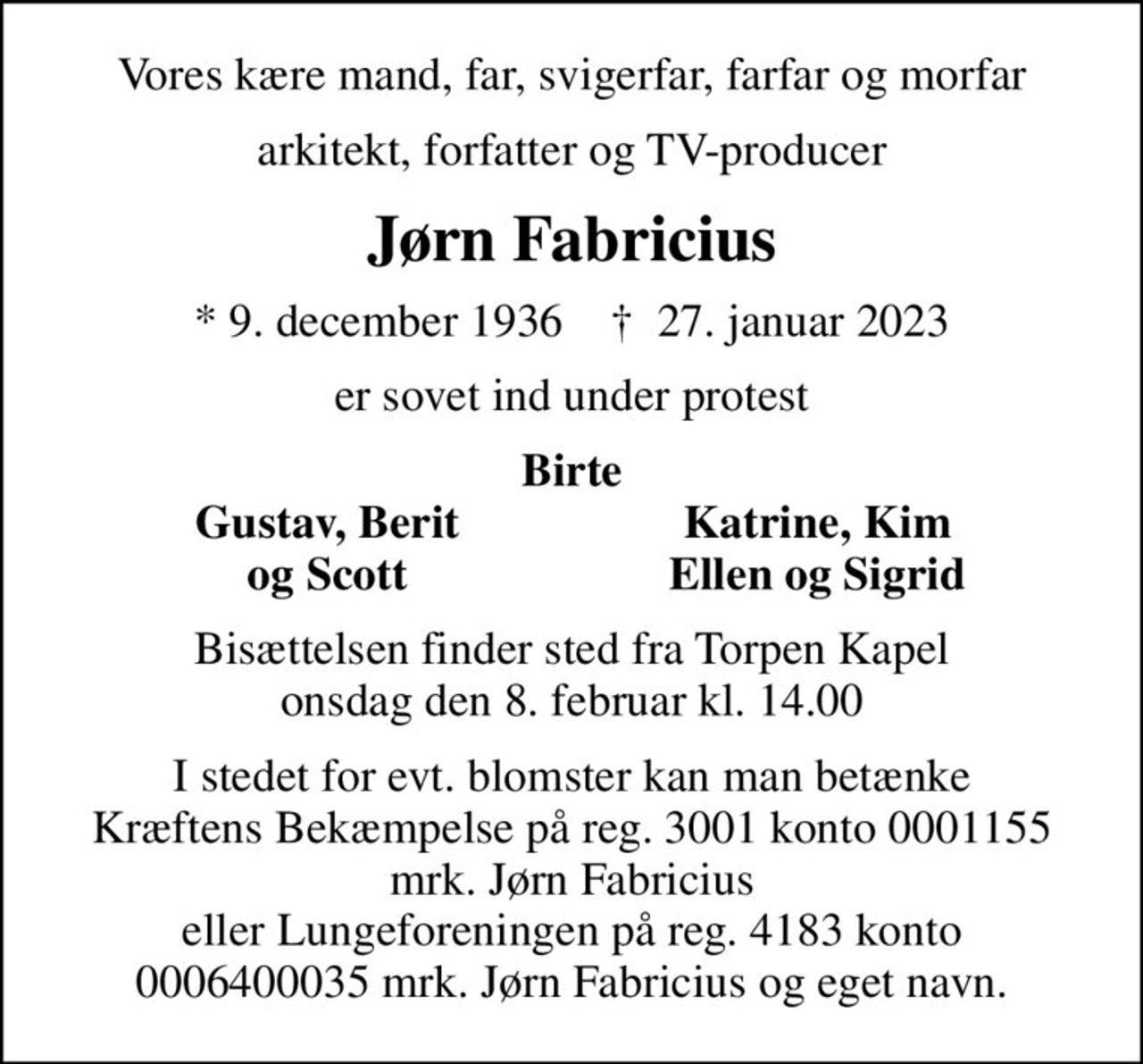 Vores kære mand, far, svigerfar, farfar og morfar
arkitekt, forfatter og TV-producer
Jørn Fabricius
* 9. december 1936    ✝ 27. januar 2023
er sovet ind under protest
Birte
       Gustav, Berit
Katrine, Kim       
       og Scott
Ellen og Sigrid       
Bisættelsen finder sted fra Torpen Kapel  onsdag den 8. februar kl. 14.00 
I stedet for evt. blomster kan man betænke Kræftens Bekæmpelse på reg. 3001 konto 0001155 mrk. Jørn Fabricius eller Lungeforeningen på reg. 4183 konto 0006400035 mrk. Jørn Fabricius og eget navn.
I stedet for evt. blomster kan man betænke
					Lungeforeningen kontonr.41836400035mrk. Jørn
					Fabricius