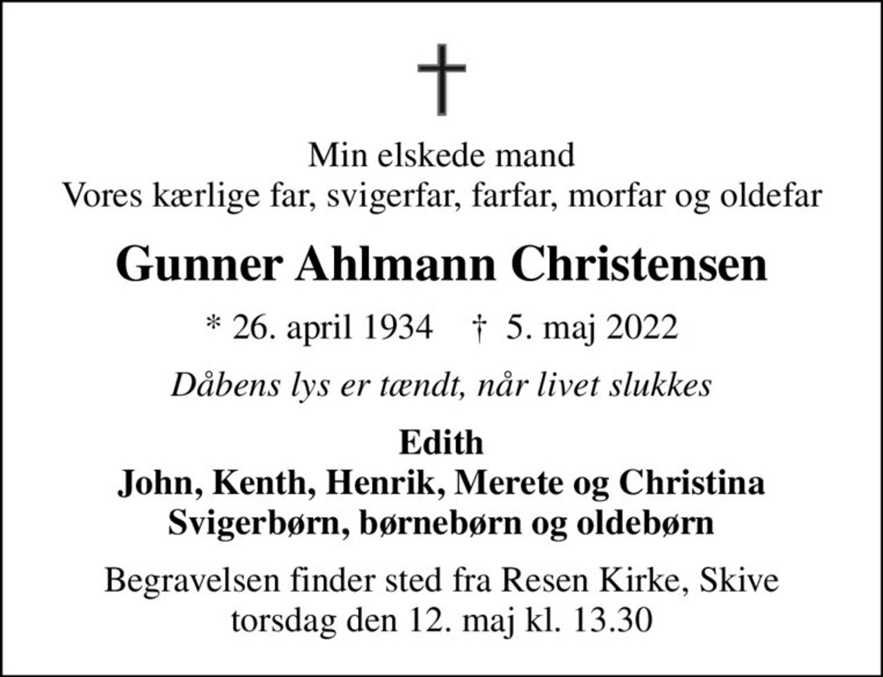 Min elskede mand Vores kærlige far, svigerfar, farfar, morfar og oldefar
Gunner Ahlmann Christensen
* 26. april 1934    ✝ 5. maj 2022
Dåbens lys er tændt, når livet slukkes
Edith John, Kenth, Henrik, Merete og Christina Svigerbørn, børnebørn og oldebørn
Begravelsen finder sted fra Resen Kirke, Skive  torsdag den 12. maj kl. 13.30