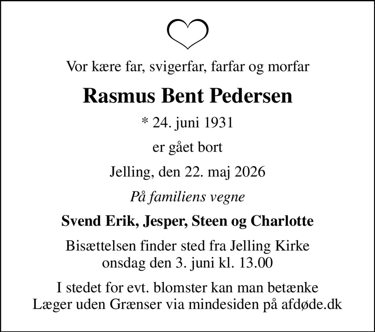 Vor kære far, svigerfar, farfar og morfar
Rasmus Bent Pedersen
* 24. juni 1931
er gået bort
Jelling, den 22. maj 2026
På familiens vegne
Svend Erik, Jesper, Steen og Charlotte
Bisættelsen finder sted fra Jelling Kirke  onsdag den 3. juni kl. 13.00 
I stedet for evt. blomster kan man betænke
					Læger uden Grænser via mindesiden på afdøde.dk
