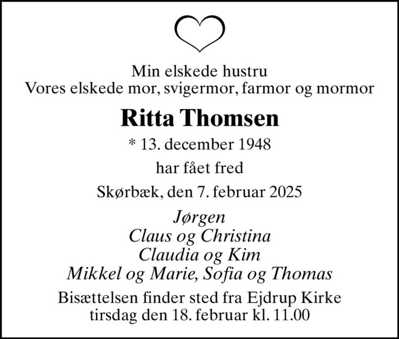 Min elskede hustru Vores elskede mor, svigermor, farmor og mormor
Ritta Thomsen
* 13. december 1948
har fået fred
Skørbæk, den 7. februar 2025
Jørgen Claus og Christina Claudia og Kim Mikkel og Marie, Sofia og Thomas
Bisættelsen finder sted fra Ejdrup Kirke  tirsdag den 18. februar kl. 11.00