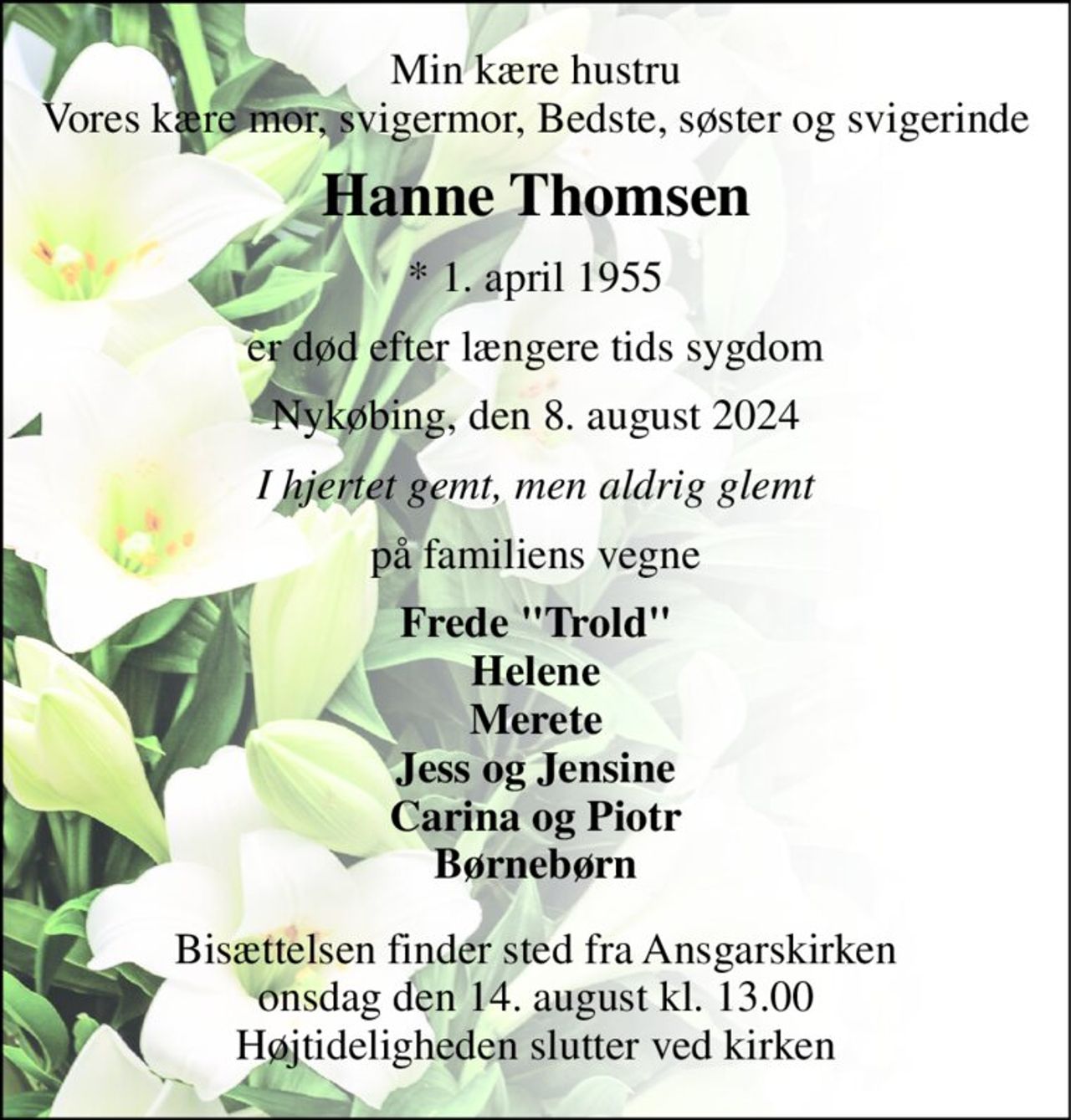 Min kære hustru Vores kære mor, svigermor, Bedste, søster og svigerinde 
Hanne Thomsen 
*​ 1. april 1955 
er død efter længere tids sygdom 
Nykøbing, den 8. august 2024 
I hjertet gemt, men aldrig glemt 
på familiens vegne 
Frede "Trold" Helene Merete Jess og Jensine Carina og Piotr Børnebørn 
Bisættelsen​ finder sted fra Ansgarskirken​ onsdag den 14. august​ kl. 13.00 Højtideligheden slutter ved kirken
