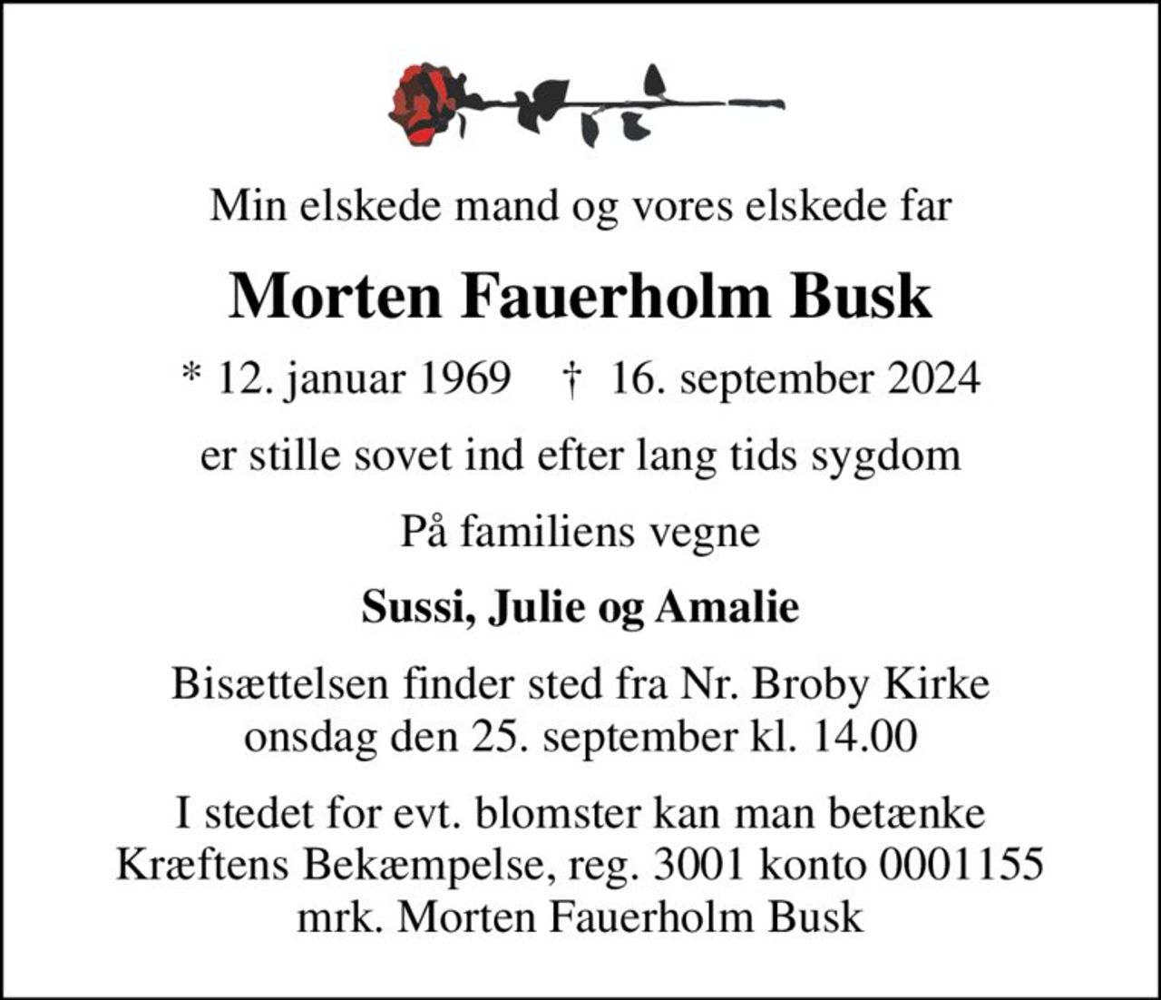Min elskede mand og vores elskede far
Morten Fauerholm Busk
* 12. januar 1969    ✝ 16. september 2024
er stille sovet ind efter lang tids sygdom
På familiens vegne
Sussi, Julie og Amalie
Bisættelsen finder sted fra Nr. Broby Kirke  onsdag den 25. september kl. 14.00 
I stedet for evt. blomster kan man betænke
					Kræftens Bekæmpelse reg.3001konto0001155mrk. Morten Fauerholm
					Busk