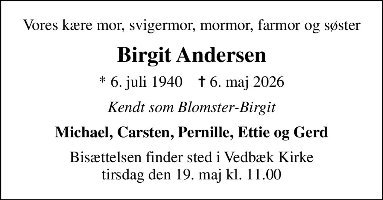 Vores kære mor, svigermor, mormor, farmor og søster
Birgit Andersen
* 6. juli 1940    ✝ 6. maj 2026
Kendt som Blomster-Birgit
Michael, Carsten, Pernille, Ettie og Gerd
Bisættelsen finder sted i Vedbæk Kirke  tirsdag den 19. maj kl. 11.00