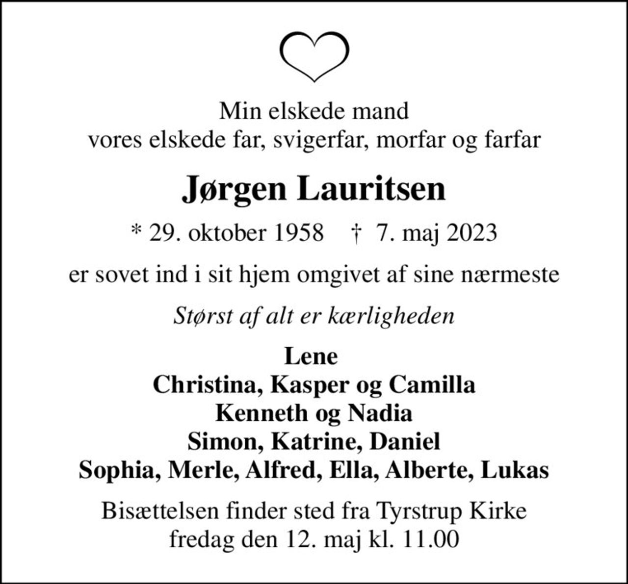 Min elskede mand vores elskede far, svigerfar, morfar og farfar
Jørgen Lauritsen
* 29. oktober 1958    ✝ 7. maj 2023
er sovet ind i sit hjem omgivet af sine nærmeste
Størst af alt er kærligheden
Lene  Christina, Kasper og Camilla Kenneth og Nadia Simon, Katrine, Daniel Sophia, Merle, Alfred, Ella, Alberte, Lukas
Bisættelsen finder sted fra Tyrstrup Kirke  fredag den 12. maj kl. 11.00