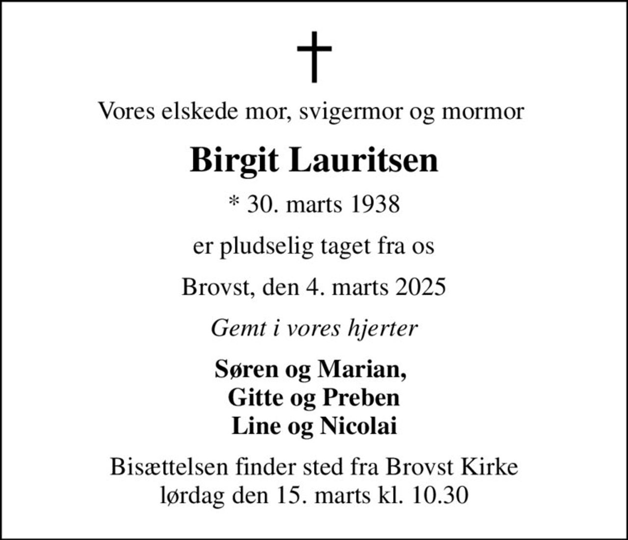 Vores elskede mor, svigermor og mormor 
Birgit Lauritsen
* 30. marts 1938
er pludselig taget fra os
Brovst, den 4. marts 2025
Gemt i vores hjerter
Søren og Marian,  Gitte og Preben Line og Nicolai
Bisættelsen finder sted fra Brovst Kirke  lørdag den 15. marts kl. 10.30