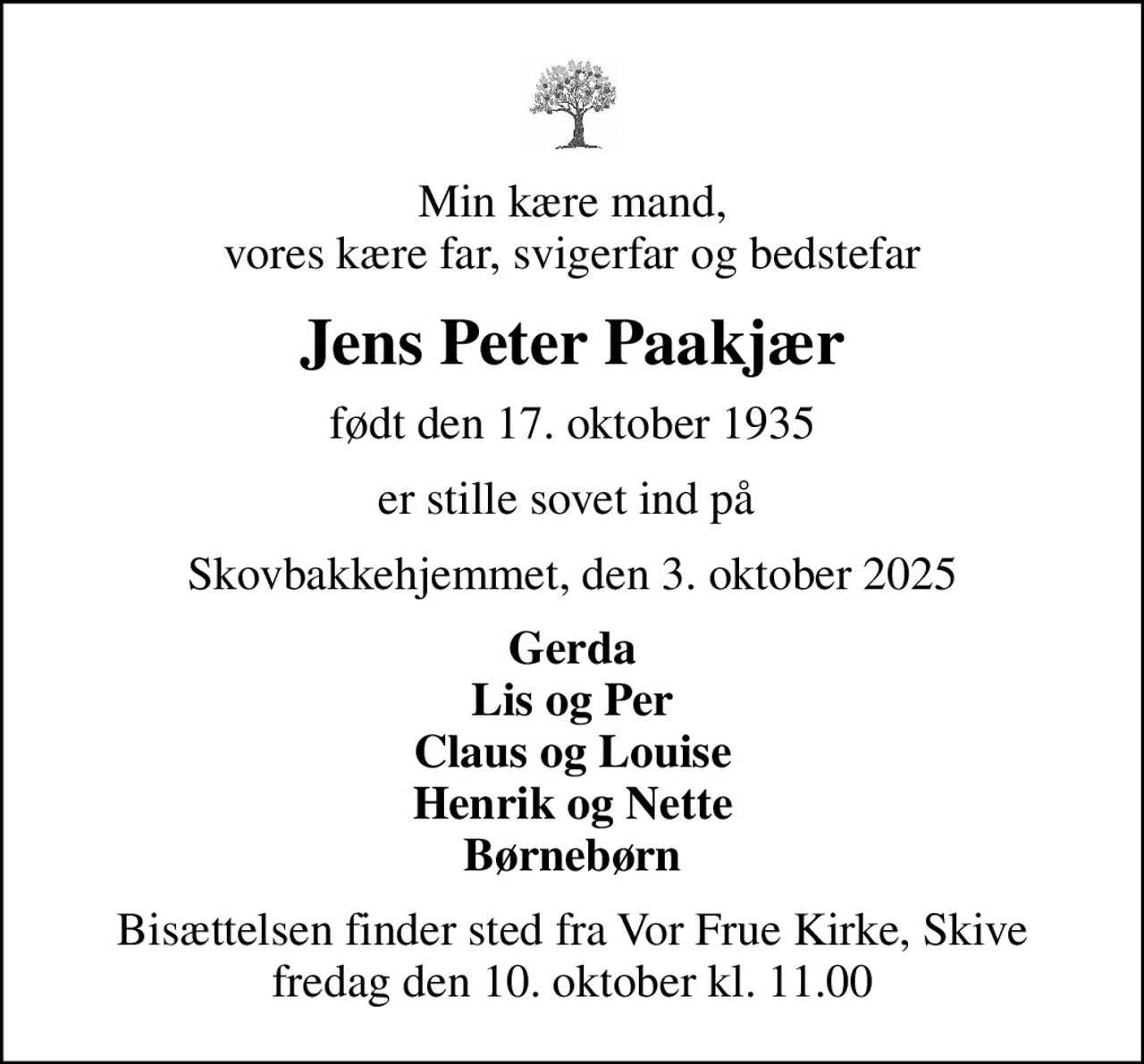 Min kære mand, vores kære far, svigerfar og bedstefar
Jens Peter Paakjær
født den 17. oktober 1935
er stille sovet ind på 
Skovbakkehjemmet, den 3. oktober 2025
Gerda Lis og Per Claus og Louise Henrik og Nette Børnebørn
Bisættelsen finder sted fra Vor Frue Kirke, Skive  fredag den 10. oktober kl. 11.00
