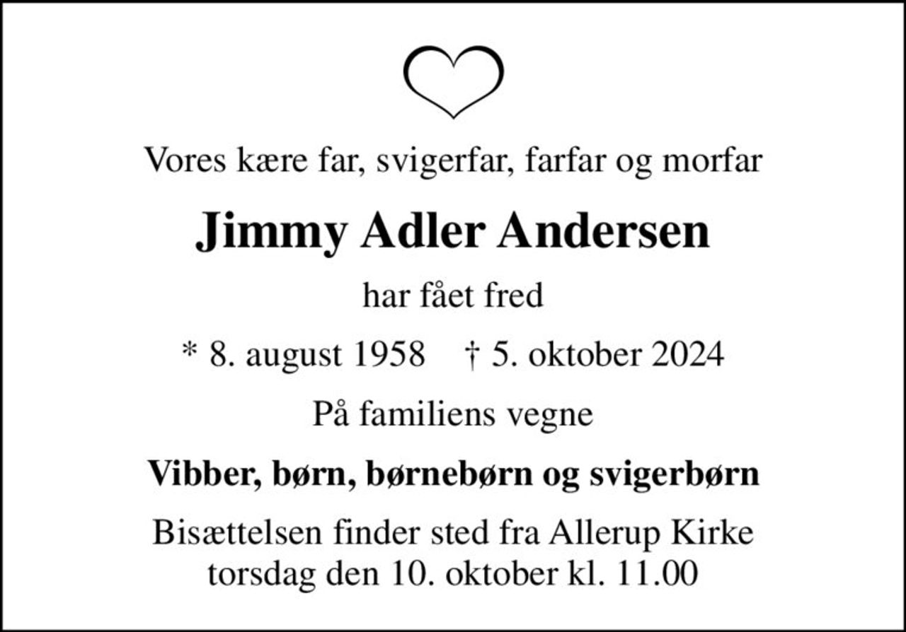 Vores kære far, svigerfar, farfar og morfar
Jimmy Adler Andersen
har fået fred
* 8. august 1958    ✝ 5. oktober 2024
På familiens vegne
Vibber, børn, børnebørn og svigerbørn
Bisættelsen finder sted fra Allerup Kirke  torsdag den 10. oktober kl. 11.00