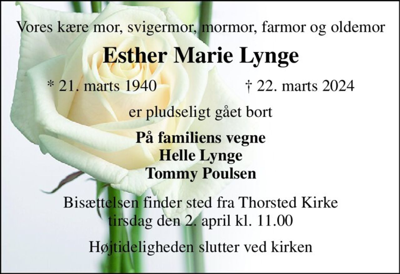 Vores kære mor, svigermor, mormor, farmor og oldemor 
Esther Marie Lynge​ 
*​ 21. marts 1940 
†​ 22. marts 2024​ 
er pludseligt gået bort 
På familiens vegne Helle Lynge Tommy Poulsen 
Bisættelsen​ finder sted fra Thorsted Kirke​ tirsdag den 2. april​ kl. 11.00 
Højtideligheden slutter ved kirken