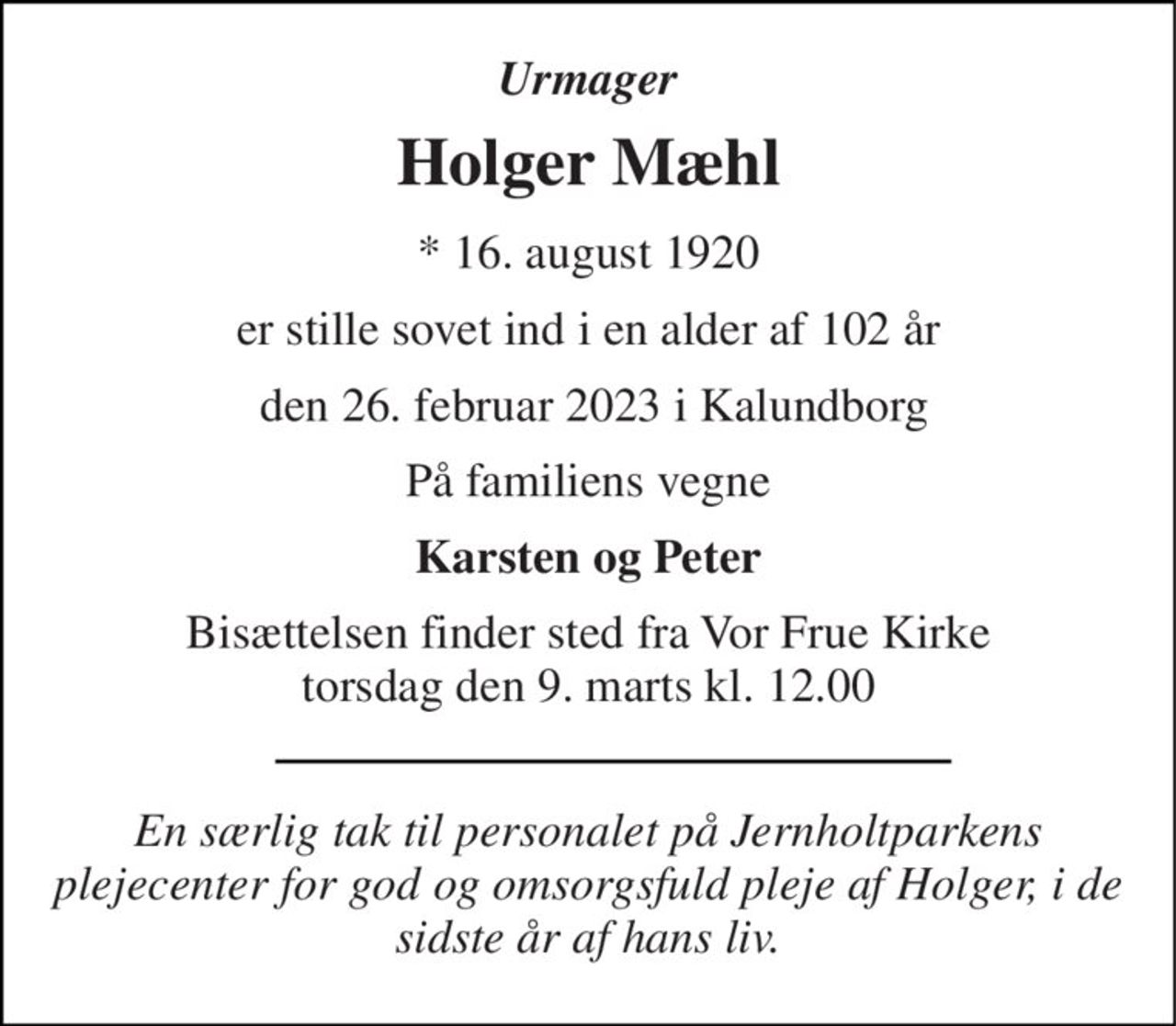 Urmager 
Holger Mæhl 
*​ 16. august 1920 
er stille sovet ind i en alder af 102 år 
 den 26. februar 2023 i Kalundborg 
På familiens vegne 
Karsten og Peter 
Bisættelsen​ finder sted fra Vor Frue Kirke​ torsdag den 9. marts​ kl. 12.00 
En særlig tak til personalet på Jernholtparkens plejecenter for god og omsorgsfuld pleje af Holger, i de sidste år af hans liv.