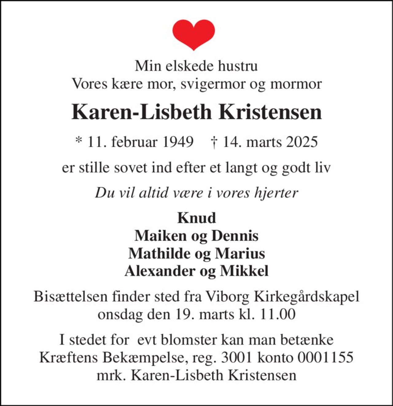 Min elskede hustru Vores kære mor, svigermor og mormor 
Karen-Lisbeth Kristensen 
*​ 11. februar 1949​    †​ 14. marts 2025 
er stille sovet ind efter et langt og godt liv 
Du vil altid være i vores hjerter 
Knud Maiken og Dennis Mathilde og Marius Alexander og Mikkel 
Bisættelsen finder sted fra Viborg Kirkegårdskapel onsdag den 19. marts kl. 11.00 
I stedet for  evt blomster kan man betænke Kræftens Bekæmpelse, reg. 3001 konto 0001155 mrk. Karen-Lisbeth Kristensen