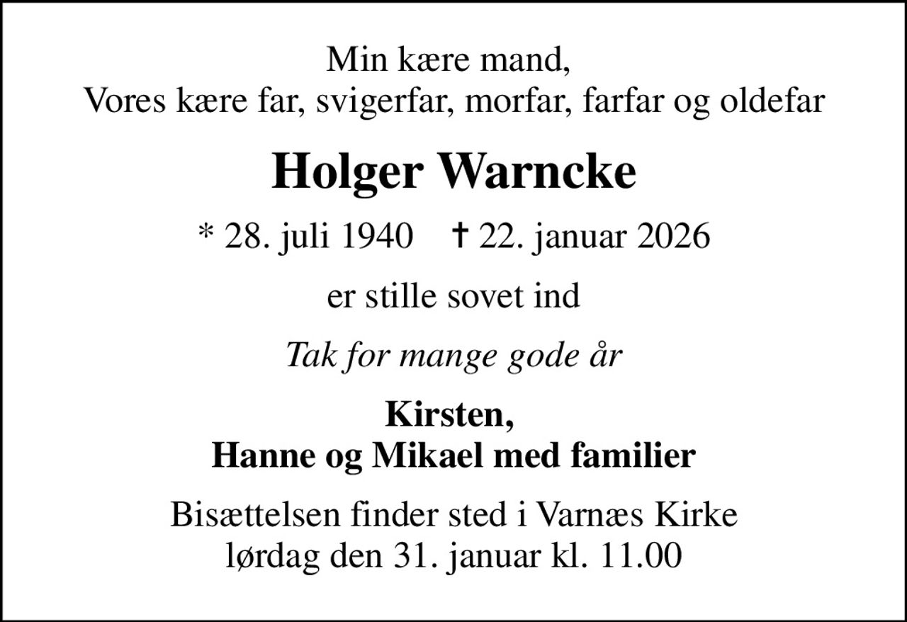 Min kære mand,  Vores kære far, svigerfar, morfar, farfar og oldefar
Holger Warncke
* 28. juli 1940    ✝ 22. januar 2026
er stille sovet ind
Tak for mange gode år
Kirsten,  Hanne og Mikael med familier
Bisættelsen finder sted i Varnæs Kirke  lørdag den 31. januar kl. 11.00