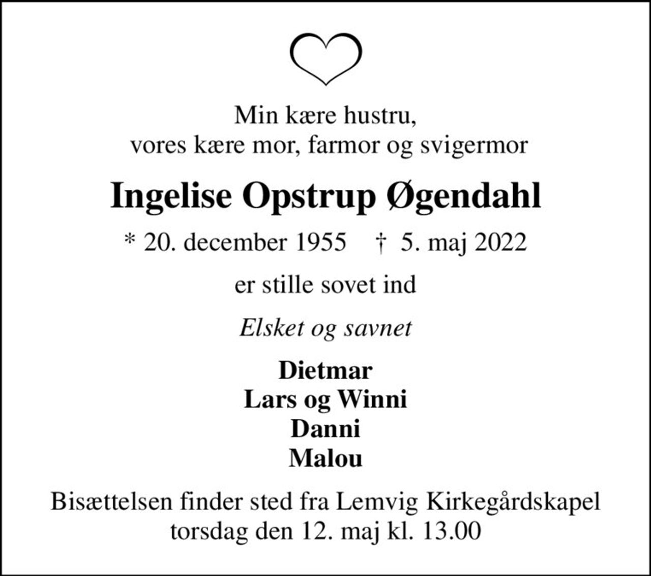 Min kære hustru,  vores kære mor, farmor og svigermor
Ingelise Opstrup Øgendahl
* 20. december 1955    ✝ 5. maj 2022
er stille sovet ind
Elsket og savnet
Dietmar Lars og Winni Danni Malou
Bisættelsen finder sted fra Lemvig Kirkegårdskapel  torsdag den 12. maj kl. 13.00