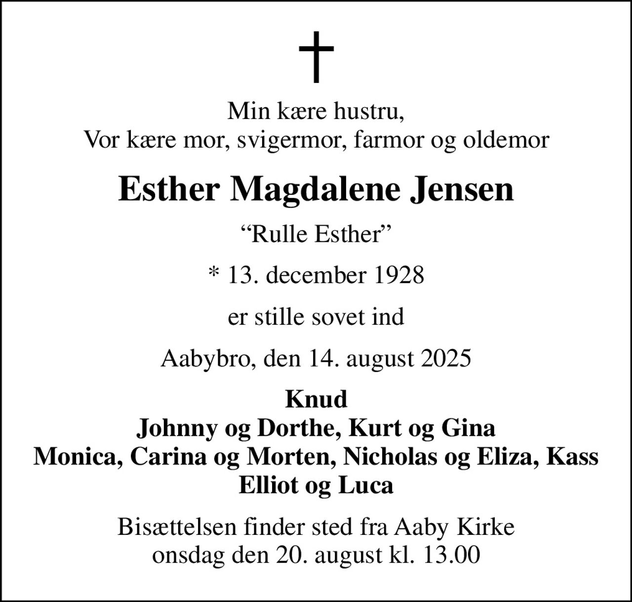 Min kære hustru, Vor kære mor, svigermor, farmor og oldemor
Esther Magdalene Jensen
Rulle Esther
* 13. december 1928
er stille sovet ind
Aabybro, den 14. august 2025
Knud Johnny og Dorthe, Kurt og Gina Monica, Carina og Morten, Nicholas og Eliza, Kass  Elliot og Luca 
Bisættelsen finder sted fra Aaby Kirke  onsdag den 20. august kl. 13.00