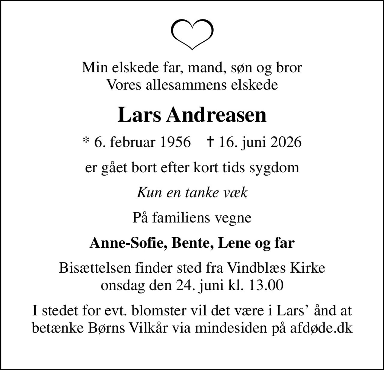 Min elskede far, mand, søn og bror Vores allesammens elskede
Lars Andreasen
* 6. februar 1956    ✝ 16. juni 2026
er gået bort efter kort tids sygdom
Kun en tanke væk
På familiens vegne
Anne-Sofie, Bente, Lene og far
Bisættelsen finder sted fra Vindblæs Kirke  onsdag den 24. juni kl. 13.00 
I stedet for evt. blomster vil det være i Lars ånd at betænke Børns Vilkår via mindesiden på afdøde.dk 
I stedet for evt. blomster kan man betænke
					Børns Vilkår via mindesiden på afdøde.dk