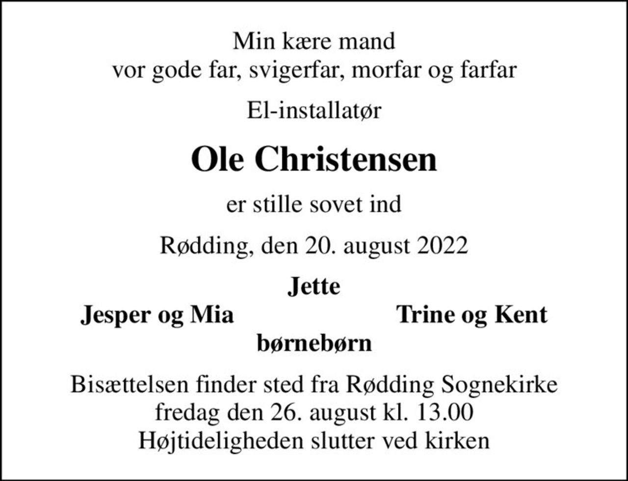 Min kære mand vor gode far, svigerfar, morfar og farfar
El-installatør
Ole Christensen
er stille sovet ind
Rødding, den 20. august 2022
Jette
Jesper og Mia
Trine og Kent
Bisættelsen finder sted fra Rødding Sognekirke  fredag den 26. august kl. 13.00  Højtideligheden slutter ved kirken