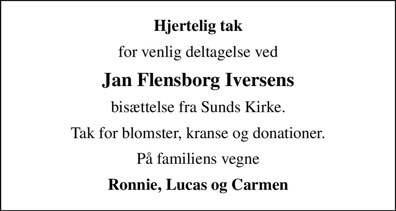 Hjertelig tak
for venlig deltagelse ved
Jan Flensborg Iversens
bisættelse fra Sunds Kirke.
Tak for blomster, kranse og donationer.
På familiens vegne
Ronnie, Lucas og Carmen