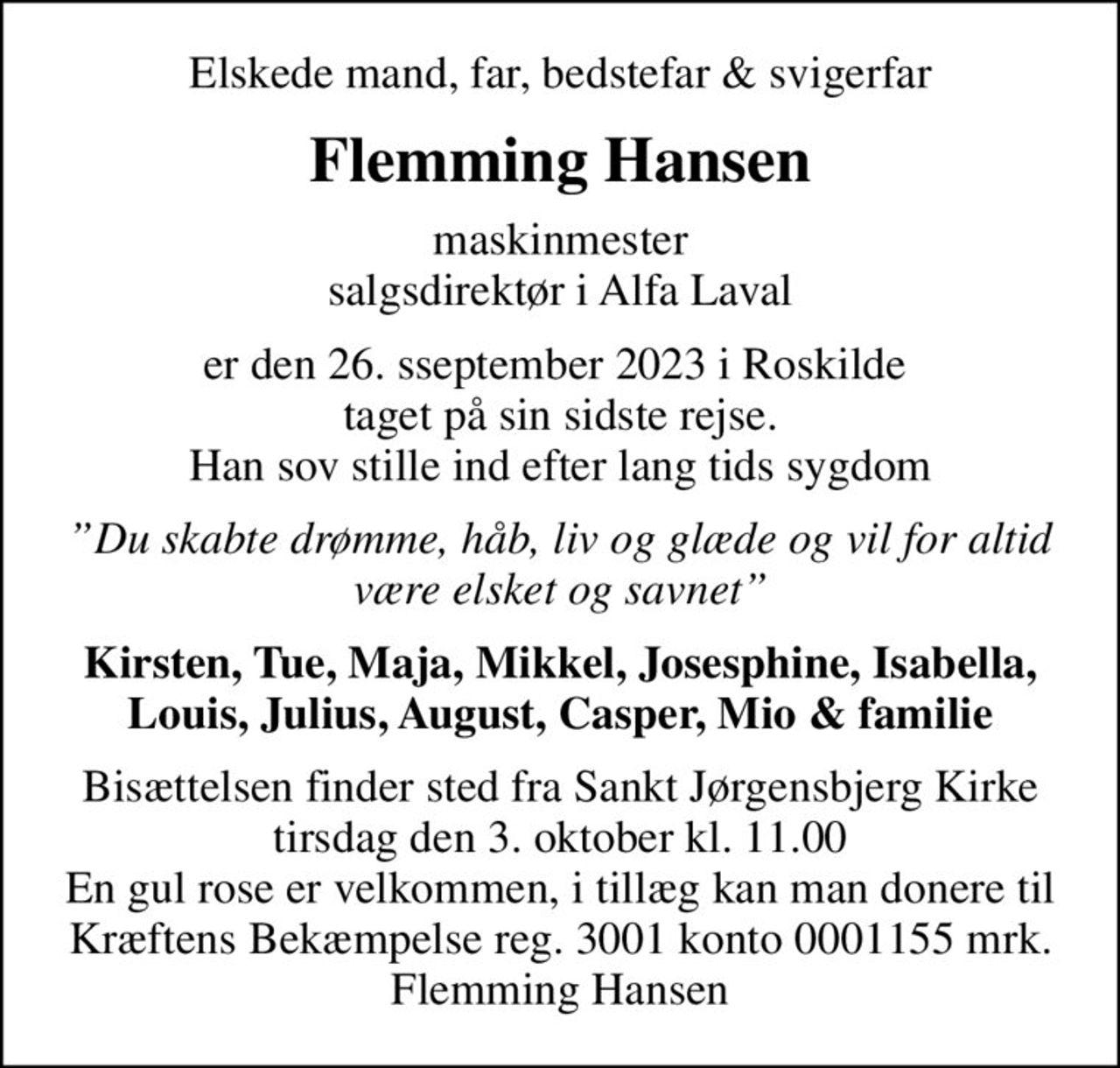 Elskede mand, far, bedstefar & svigerfar
Flemming Hansen
maskinmester salgsdirektør i Alfa Laval
er den 26. sseptember 2023 i Roskilde  taget på sin sidste rejse. Han sov stille ind efter lang tids sygdom
Du skabte drømme, håb, liv og glæde og vil for altid være elsket og savnet
Kirsten, Tue, Maja, Mikkel, Josesphine, Isabella,Louis, Julius, August, Casper, Mio & familie
Bisættelsen finder sted fra Sankt Jørgensbjerg Kirke  tirsdag den 3. oktober kl. 11.00  En gul rose er velkommen, i tillæg kan man donere til  Kræftens Bekæmpelse reg. 3001 konto 0001155 mrk. Flemming Hansen
I stedet for evt. blomster kan man betænke
					Kræftens Bekæmpelse reg.3001konto0001155mrk. Flemming
					Hansen