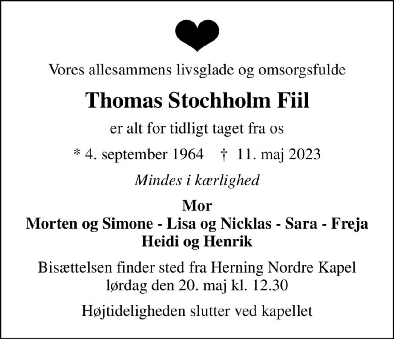 Vores allesammens livsglade og omsorgsfulde
Thomas Stochholm Fiil
er alt for tidligt taget fra os
* 4. september 1964    ✝ 11. maj 2023
Mindes i kærlighed
Mor Morten og Simone - Lisa og Nicklas - Sara - Freja Heidi og Henrik
Bisættelsen finder sted fra Herning Nordre Kapel  lørdag den 20. maj kl. 12.30 
Højtideligheden slutter ved kapellet
