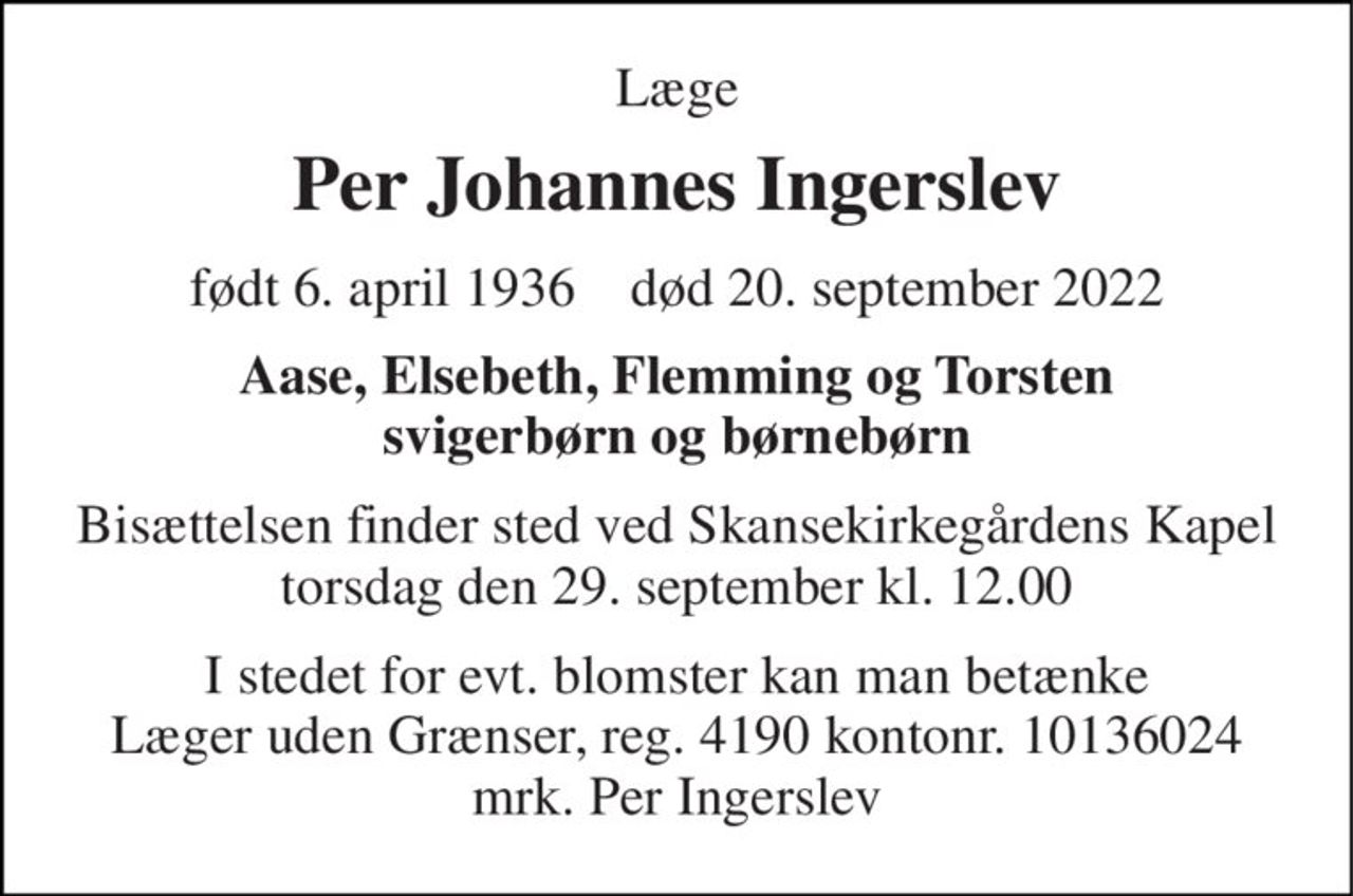 Læge 
Per Johannes Ingerslev 
født 6. april 1936    død 20. september 2022 
Aase, Elsebeth, Flemming og Torsten svigerbørn og børnebørn 
Bisættelsen finder sted ved Skansekirkegårdens Kapel torsdag den 29. september kl. 12.00 
I stedet for evt. blomster kan man betænke Læger uden Grænser, reg. 4190 kontonr. 10136024 mrk. Per Ingerslev