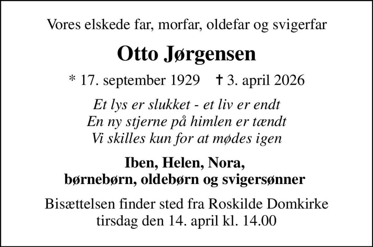 Vores elskede far, morfar, oldefar og svigerfar
Otto Jørgensen
* 17. september 1929    ✝ 3. april 2026
Et lys er slukket - et liv er endt En ny stjerne på himlen er tændt Vi skilles kun for at mødes igen
Iben, Helen, Nora,  børnebørn, oldebørn og svigersønner 
Bisættelsen finder sted fra Roskilde Domkirke  tirsdag den 14. april kl. 14.00