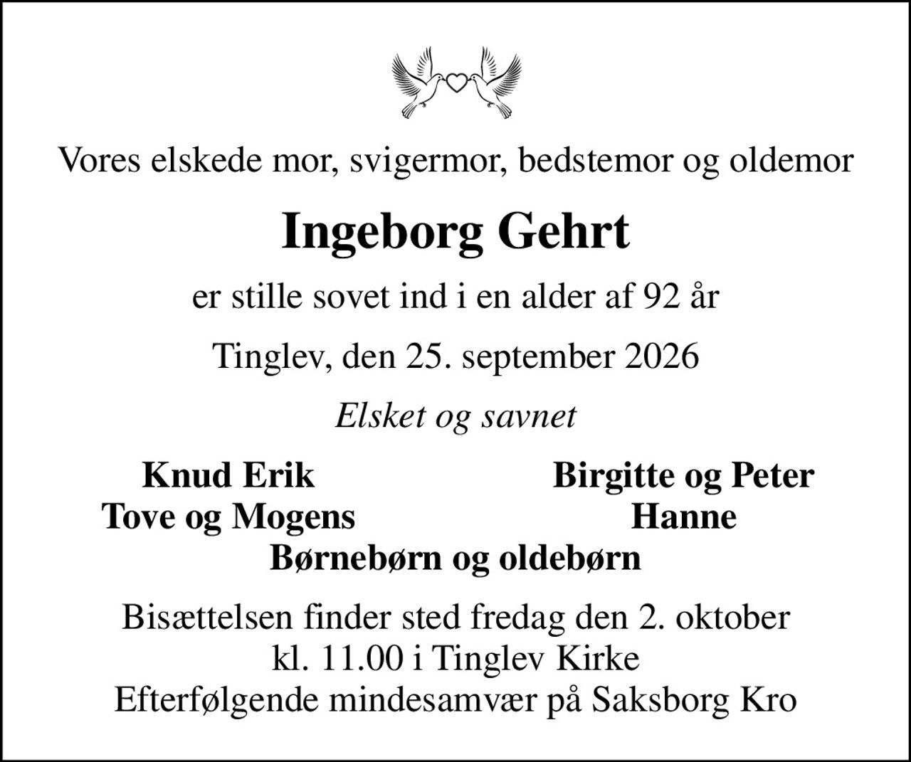 Vores elskede mor, svigermor, bedstemor og oldemor
Ingeborg Gehrt
er stille sovet ind i en alder af 92 år
Tinglev, den 25. september 2026
Elsket og savnet
Knud Erik
Birgitte og Peter
Tove og Mogens
Hanne
Bisættelsen finder sted fredag den 2. oktober kl. 11.00 i Tinglev Kirke Efterfølgende mindesamvær på Saksborg Kro