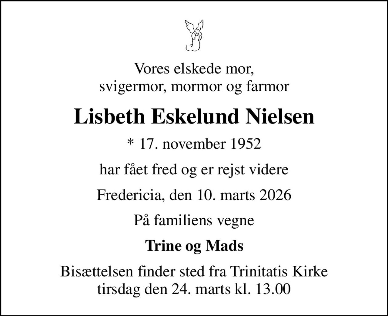 Vores elskede mor, svigermor, mormor og farmor
Lisbeth Eskelund Nielsen
* 17. november 1952
har fået fred og er rejst videre
Fredericia, den 10. marts 2026
På familiens vegne
Trine og Mads
Bisættelsen finder sted fra Trinitatis Kirke  tirsdag den 24. marts kl. 13.00