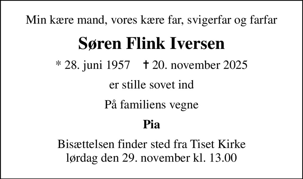 Min kære mand, vores kære far, svigerfar og farfar
Søren Flink Iversen
* 28. juni 1957    ✝ 20. november 2025
er stille sovet ind
På familiens vegne
Pia
Bisættelsen finder sted fra Tiset Kirke  lørdag den 29. november kl. 13.00