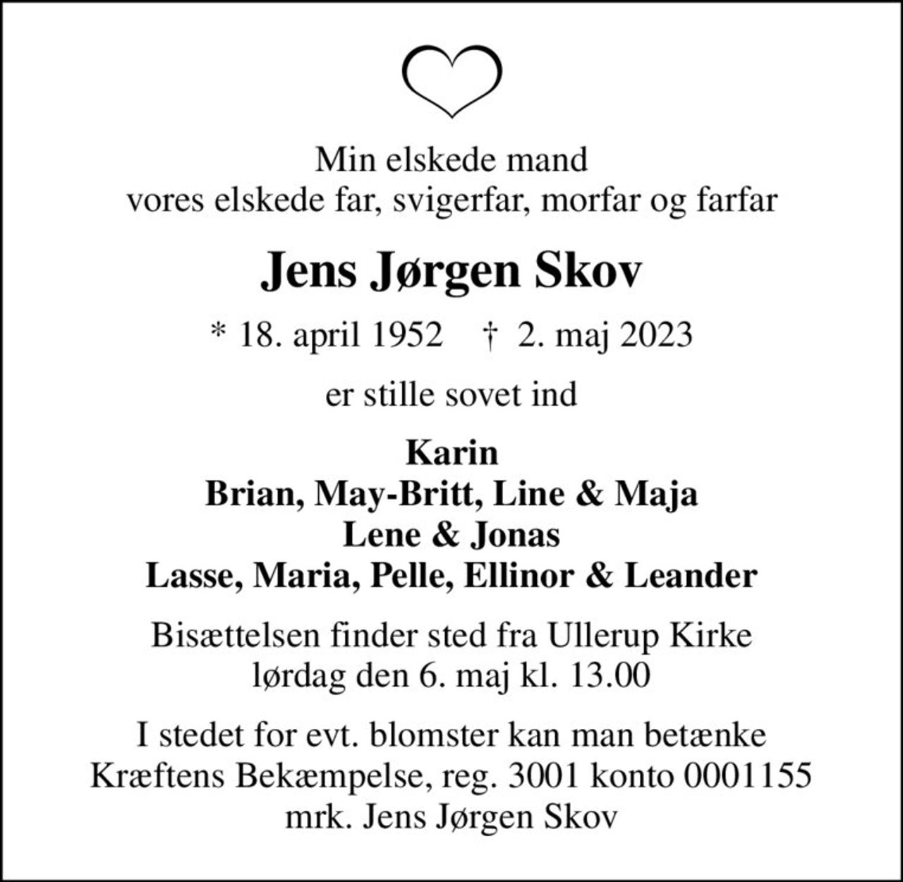 Min elskede mand vores elskede far, svigerfar, morfar og farfar
Jens Jørgen Skov
* 18. april 1952    ✝ 2. maj 2023
er stille sovet ind
Karin Brian, May-Britt, Line & Maja Lene & Jonas Lasse, Maria, Pelle, Ellinor & Leander
Bisættelsen finder sted fra Ullerup Kirke  lørdag den 6. maj kl. 13.00 
I stedet for evt. blomster kan man betænke
					Kræftens Bekæmpelse reg.3001konto0001155mrk. Jens Jørgen
					Skov