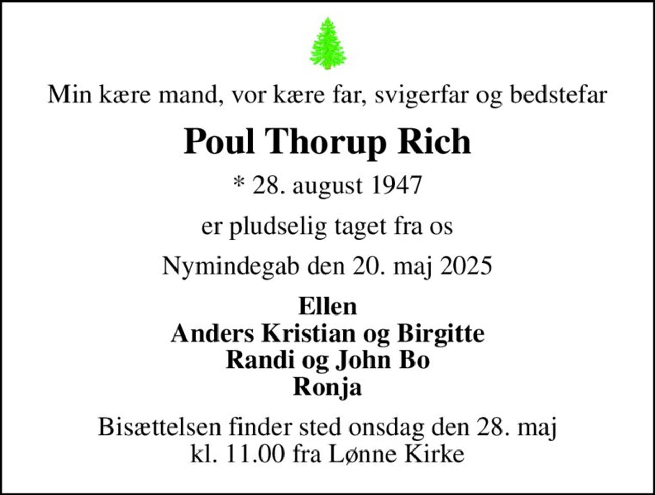 Min kære mand, vor kære far, svigerfar og bedstefar
Poul Thorup Rich
* 28. august 1947
er pludselig taget fra os
Nymindegab den 20. maj 2025
Ellen Anders Kristian og Birgitte Randi og John Bo Ronja
Bisættelsen finder sted onsdag den 28. maj kl. 11.00 fra Lønne Kirke