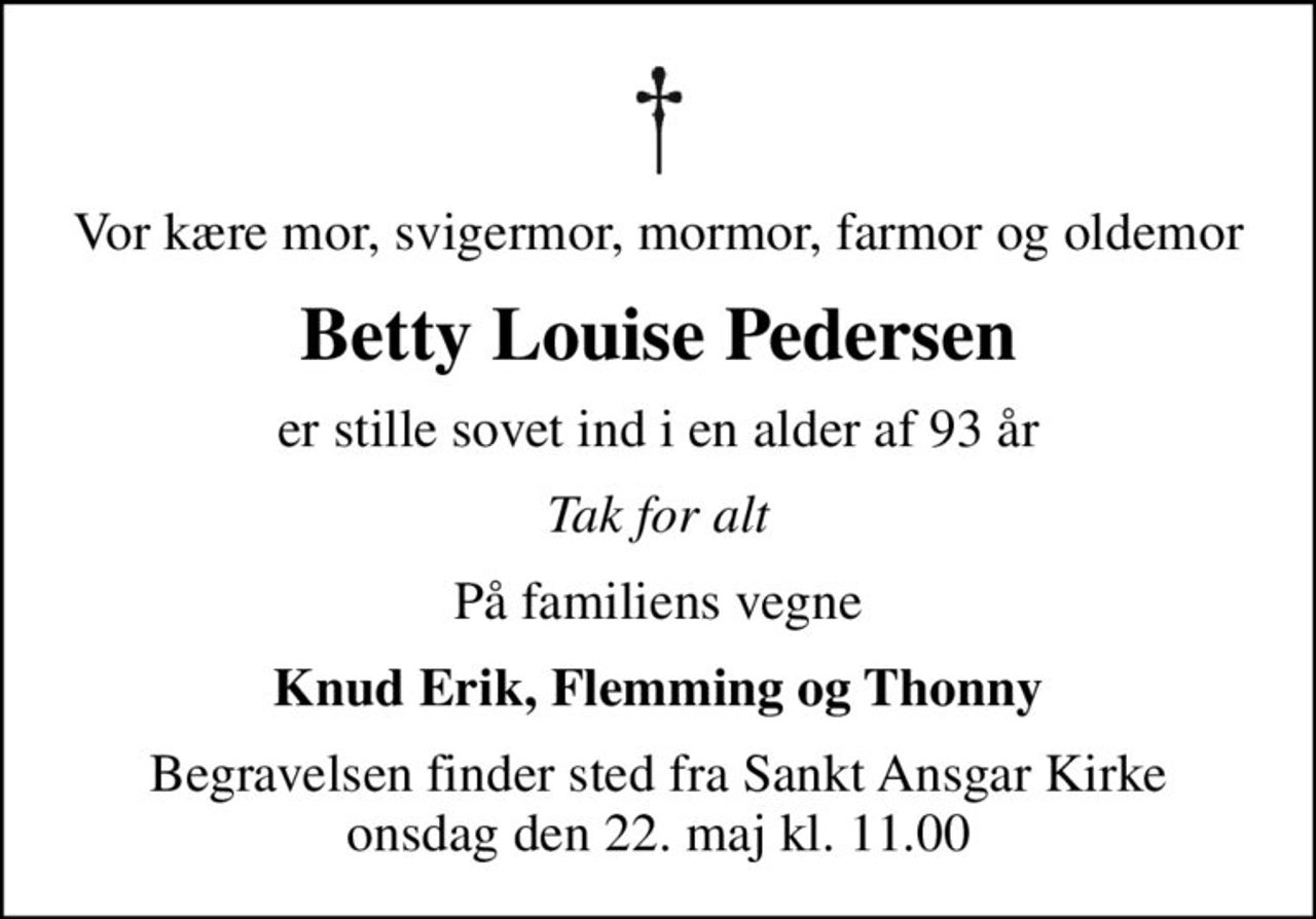 Vor kære mor, svigermor, mormor, farmor og oldemor
Betty Louise Pedersen
er stille sovet ind i en alder af 93 år
Tak for alt
På familiens vegne
Knud Erik, Flemming og Thonny
Begravelsen finder sted fra Sankt Ansgar Kirke  onsdag den 22. maj kl. 11.00