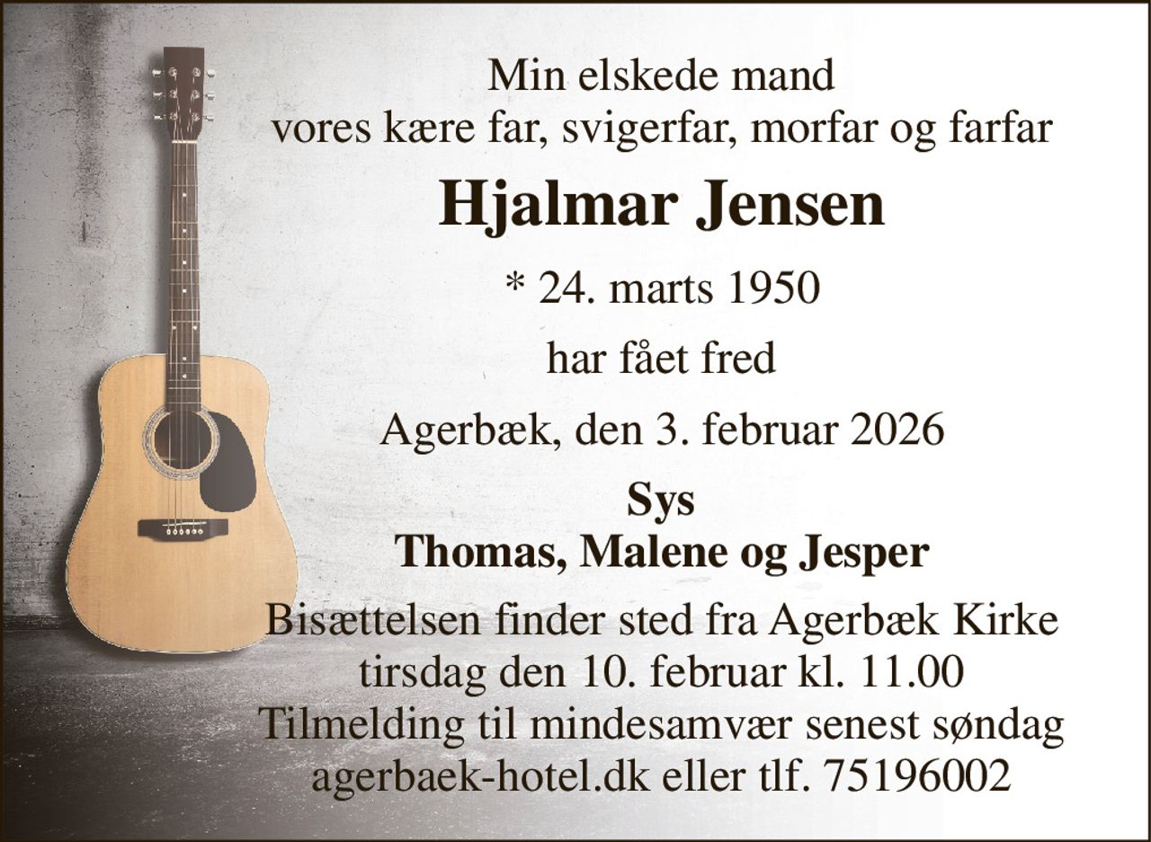 Min elskede mand vores kære far, svigerfar, morfar og farfar 
Hjalmar Jensen 
* 24. marts 1950 
har fået fred 
Agerbæk, den 3. februar 2026 
Sys Thomas, Malene og Jesper 
Bisættelsen finder sted fra Agerbæk Kirke tirsdag den 10. februar kl. 11.00 Tilmelding til mindesamvær senest søndag agerbaek-hotel.dk eller tlf. 75196002
