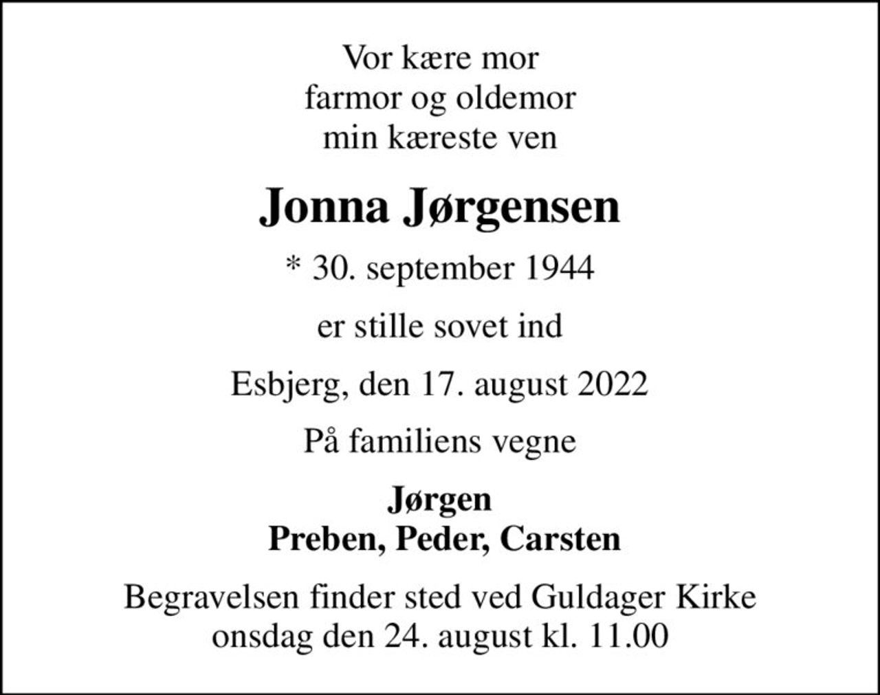 Vor kære mor farmor og oldemor min kæreste ven
Jonna Jørgensen
* 30. september 1944
er stille sovet ind
Esbjerg, den 17. august 2022
På familiens vegne
Jørgen  Preben, Peder, Carsten
Begravelsen finder sted ved Guldager Kirke  onsdag den 24. august kl. 11.00