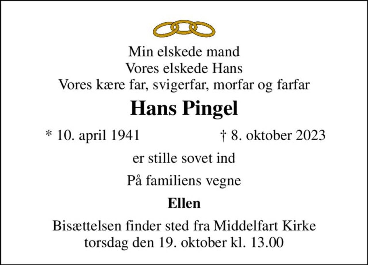 Min elskede mand Vores elskede Hans Vores kære far, svigerfar, morfar og farfar 
Hans Pingel 
* 10. april 1941 
† 8. oktober 2023 
er stille sovet ind 
På familiens vegne 
Ellen 
Bisættelsen finder sted fra Middelfart Kirke torsdag den 19. oktober kl. 13.00