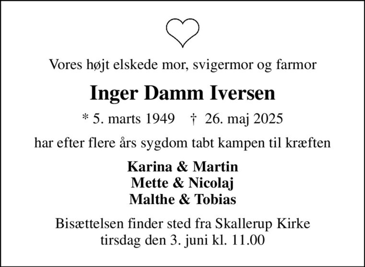 Vores højt elskede mor, svigermor og farmor
Inger Damm Iversen
* 5. marts 1949    ✝ 26. maj 2025
har efter flere års sygdom tabt kampen til kræften
Karina & Martin Mette & Nicolaj Malthe & Tobias
Bisættelsen finder sted fra Skallerup Kirke  tirsdag den 3. juni kl. 11.00