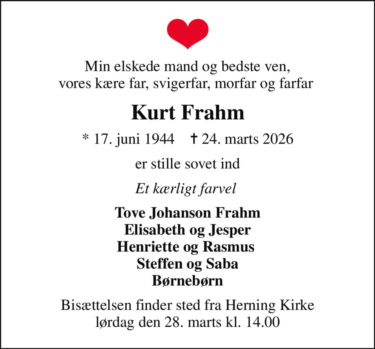 Min elskede mand og bedste ven, vores kære far, svigerfar, morfar og farfar 
Kurt Frahm
* 17. juni 1944    ✝ 24. marts 2026
er stille sovet ind
Et kærligt farvel 
Tove Johanson Frahm Elisabeth og Jesper Henriette og Rasmus  Steffen og Saba Børnebørn
Bisættelsen finder sted fra Herning Kirke  lørdag den 28. marts kl. 14.00