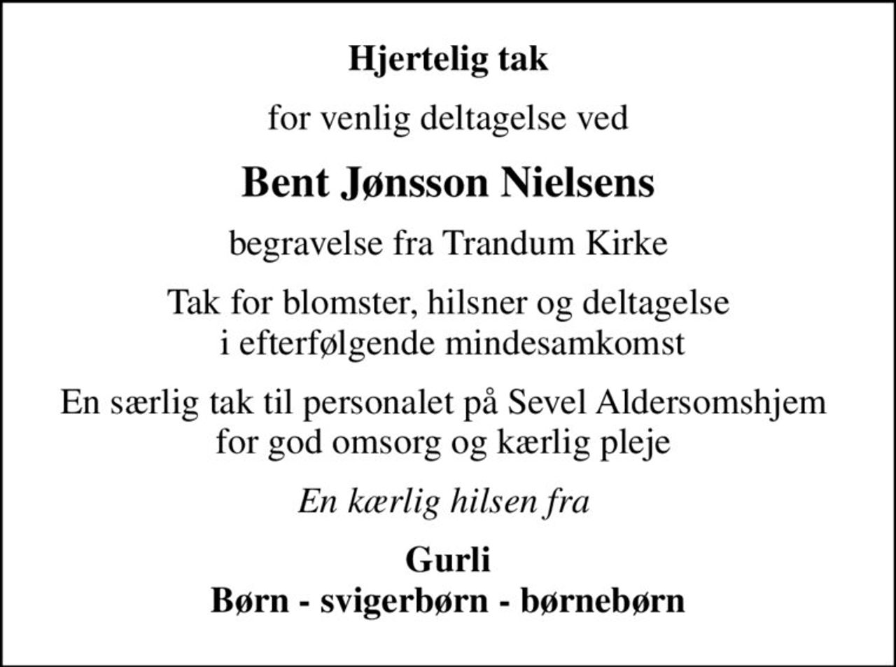Hjertelig tak
for venlig deltagelse ved
Bent Jønsson Nielsens
begravelse fra Trandum Kirke
Tak for blomster, hilsner og deltagelse  i efterfølgende mindesamkomst
En særlig tak til personalet på Sevel Aldersomshjem  for god omsorg og kærlig pleje 
En kærlig hilsen fra 
Gurli Børn - svigerbørn - børnebørn