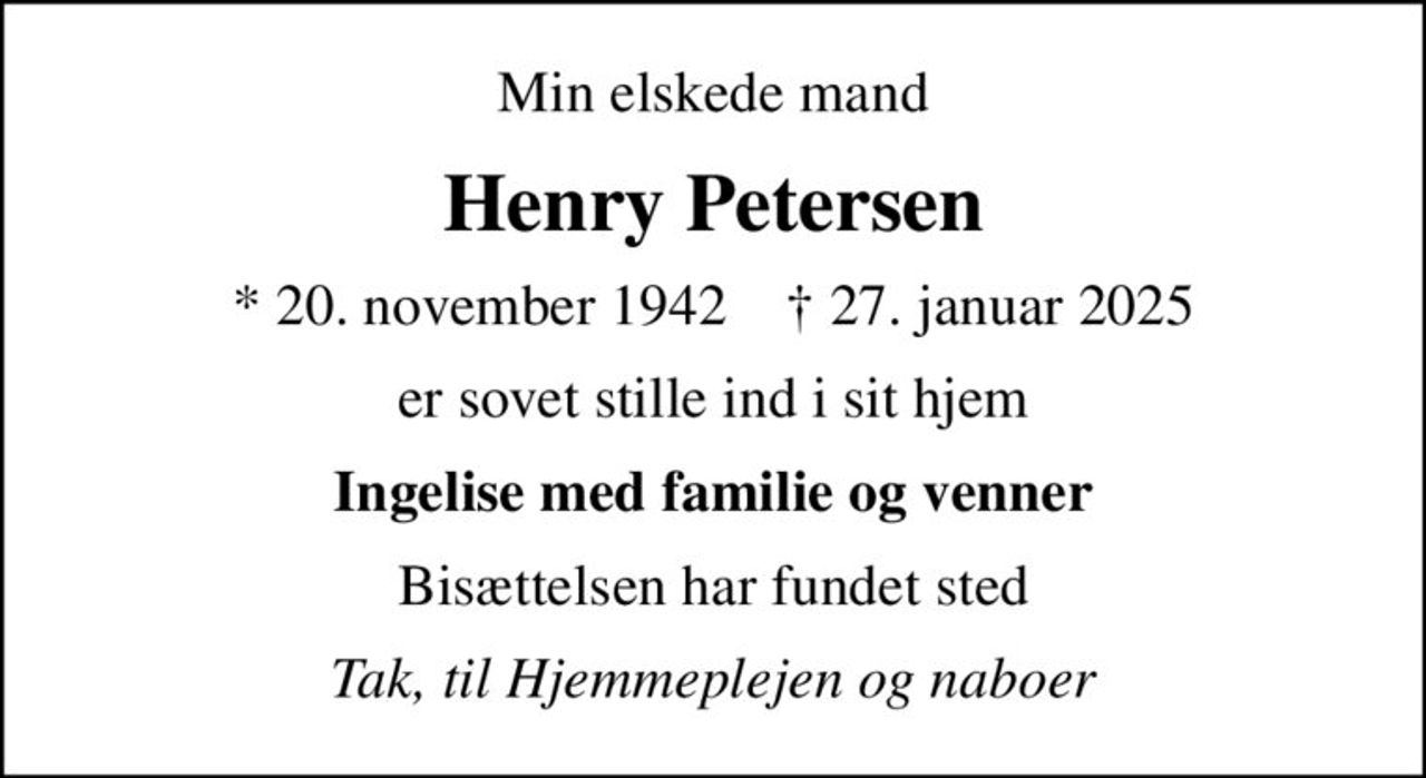 Min elskede mand
Henry Petersen
* 20. november 1942    ✝ 27. januar 2025
er sovet stille ind i sit hjem
Ingelise med familie og venner
Bisættelsen har fundet sted
Tak, til Hjemmeplejen og naboer