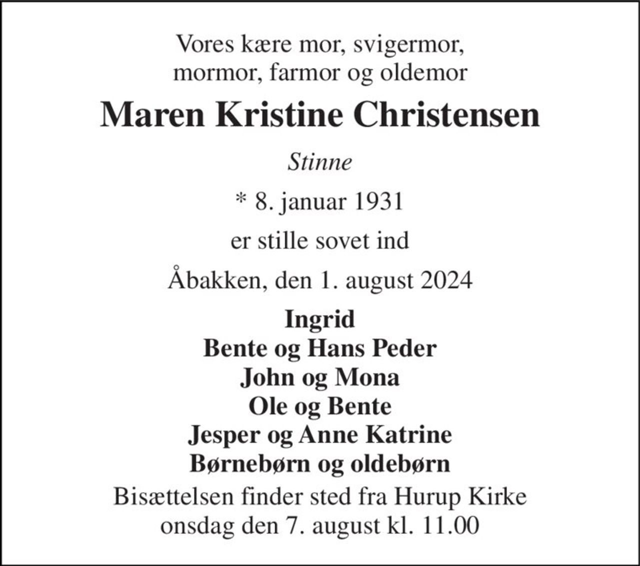 Vores kære mor, svigermor, mormor, farmor og oldemor 
Maren Kristine Christensen 
Stinne 
*​ 8. januar 1931 
er stille sovet ind 
Åbakken, den 1. august 2024 
Ingrid Bente og Hans Peder John og Mona Ole og Bente Jesper og Anne Katrine Børnebørn og oldebørn 
Bisættelsen​ finder sted fra Hurup Kirke​ onsdag den 7. august​ kl. 11.00