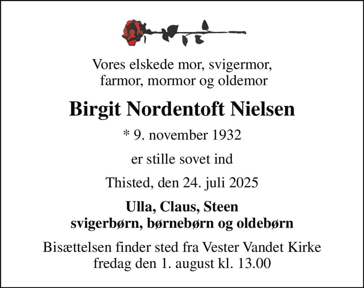 Vores elskede mor, svigermor,  farmor, mormor og oldemor
Birgit Nordentoft Nielsen
* 9. november 1932
er stille sovet ind
Thisted, den 24. juli 2025
Ulla, Claus, Steen svigerbørn, børnebørn og oldebørn
Bisættelsen finder sted fra Vester Vandet Kirke  fredag den 1. august kl. 13.00