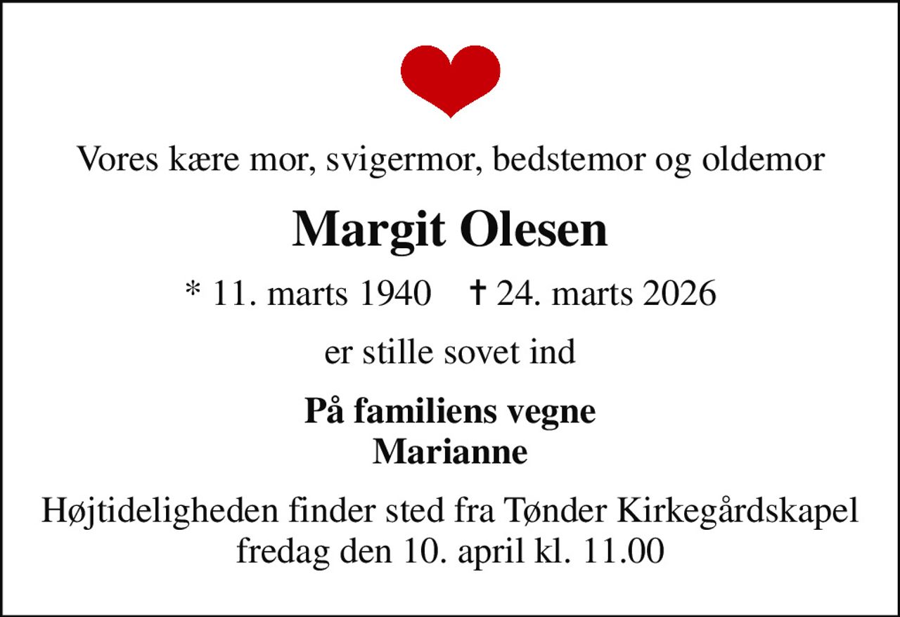 Vores kære mor, svigermor, bedstemor og oldemor
Margit Olesen
* 11. marts 1940    ✝ 24. marts 2026
er stille sovet ind
På familiens vegne Marianne
Højtideligheden finder sted fra Tønder Kirkegårdskapel  fredag den 10. april kl. 11.00