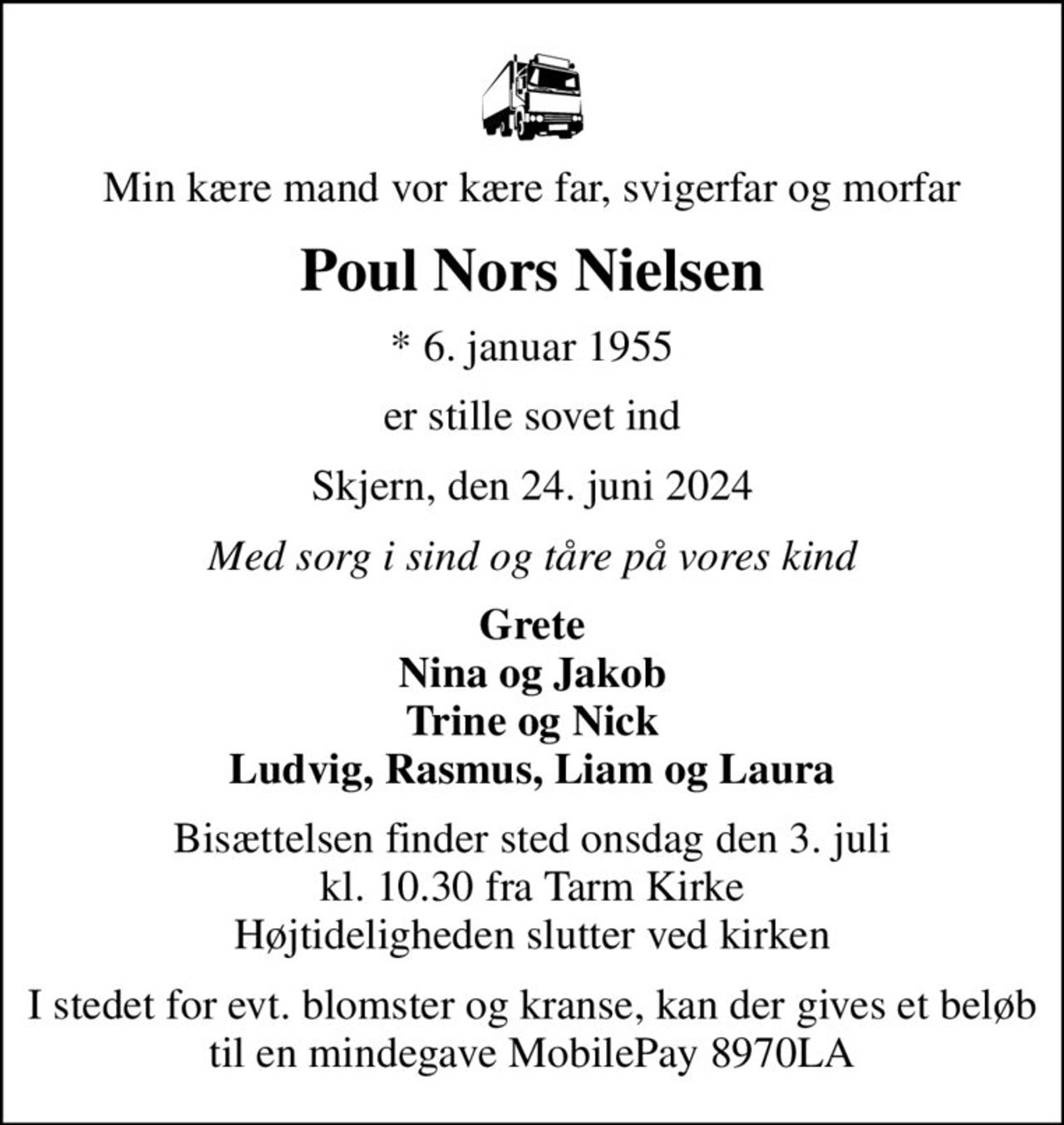 Min kære mand vor kære far, svigerfar og morfar
Poul Nors Nielsen
* 6. januar 1955
er stille sovet ind
Skjern, den 24. juni 2024
Med sorg i sind og tåre på vores kind
Grete Nina og Jakob Trine og Nick Ludvig, Rasmus, Liam og Laura
Bisættelsen finder sted onsdag den 3. juli kl. 10.30 fra Tarm Kirke Højtideligheden slutter ved kirken
I stedet for evt. blomster og kranse, kan der gives et beløb til en mindegave MobilePay 8970LA