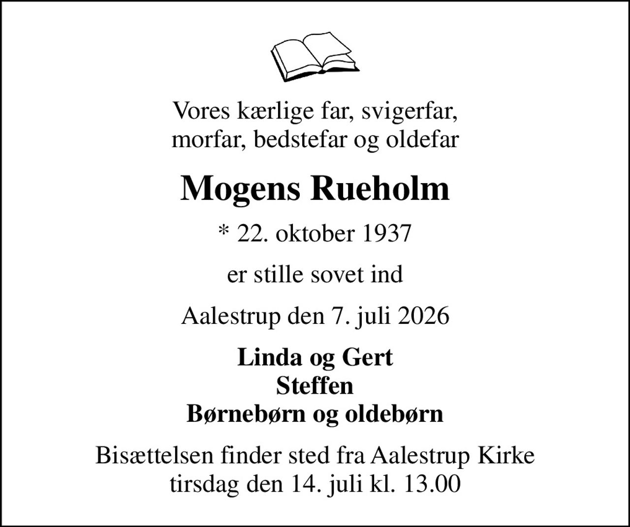 Vores kærlige far, svigerfar, morfar, bedstefar og oldefar
Mogens Rueholm
* 22. oktober 1937
er stille sovet ind
Aalestrup den 7. juli 2026
Linda og Gert Steffen Børnebørn og oldebørn
Bisættelsen har fundet sted