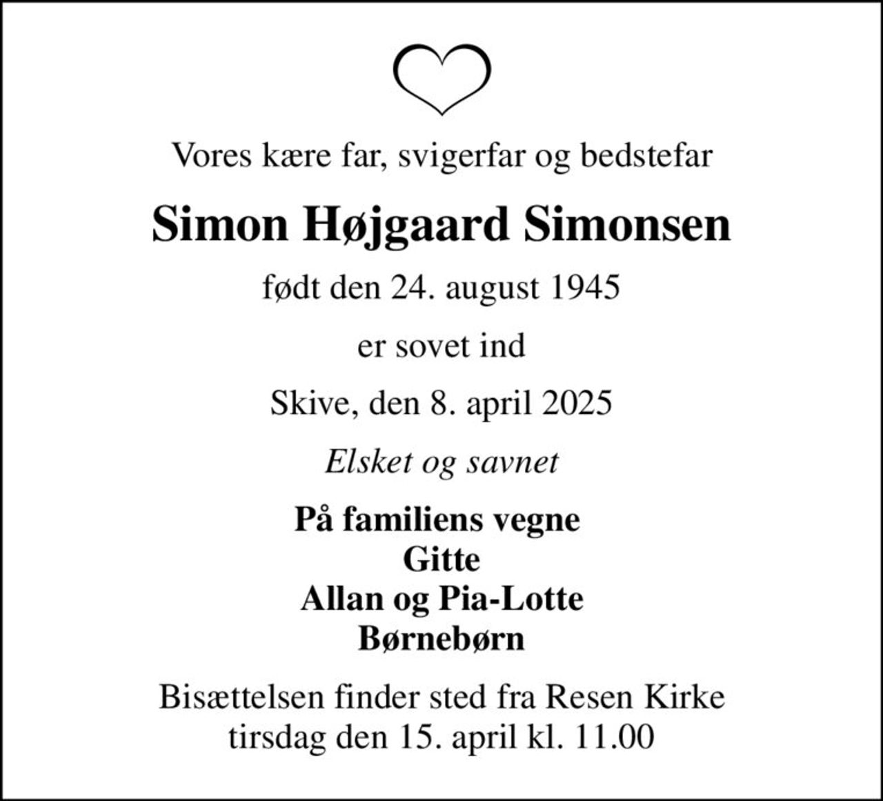Vores kære far, svigerfar og bedstefar
Simon Højgaard Simonsen
født den 24. august 1945
er sovet ind
Skive, den 8. april 2025
Elsket og savnet
På familiens vegne  Gitte Allan og Pia-Lotte Børnebørn
Bisættelsen finder sted fra Resen Kirke  tirsdag den 15. april kl. 11.00